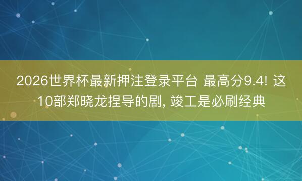 2026世界杯最新押注登录平台 最高分9.4! 这10部郑晓龙捏导的剧， 竣工是必刷经典
