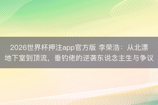 2026世界杯押注app官方版 李荣浩：从北漂地下室到顶流，垂钓佬的逆袭东说念主生与争议