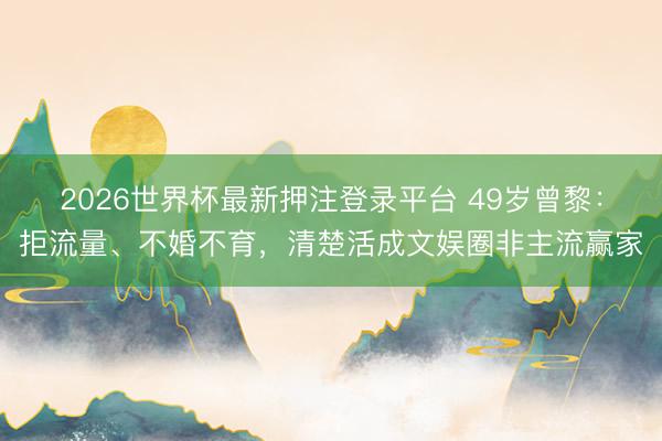 2026世界杯最新押注登录平台 49岁曾黎：拒流量、不婚不育，清楚活成文娱圈非主流赢家