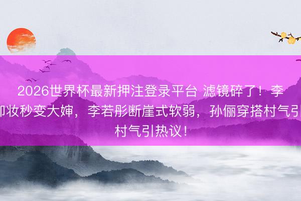 2026世界杯最新押注登录平台 滤镜碎了！李小冉卸妆秒变大婶，李若彤断崖式软弱，孙俪穿搭村气引热议！