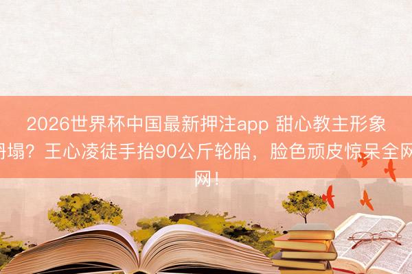 2026世界杯中国最新押注app 甜心教主形象坍塌？王心凌徒手抬90公斤轮胎，脸色顽皮惊呆全网！