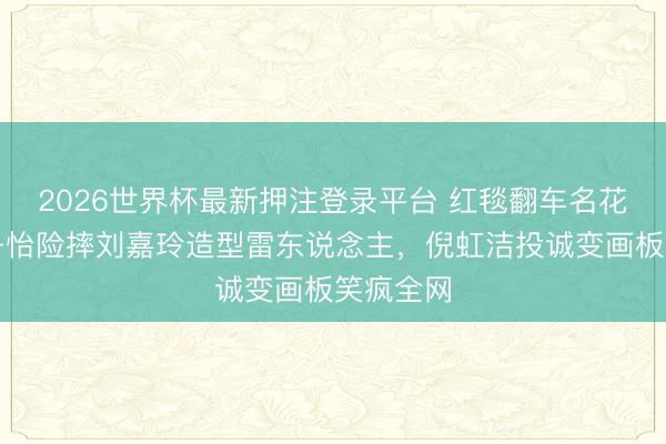 2026世界杯最新押注登录平台 红毯翻车名花式！章子怡险摔刘嘉玲造型雷东说念主，倪虹洁投诚变画板笑疯全网