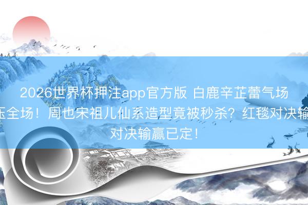 2026世界杯押注app官方版 白鹿辛芷蕾气场女王碾压全场！周也宋祖儿仙系造型竟被秒杀？红毯对决输赢已定！