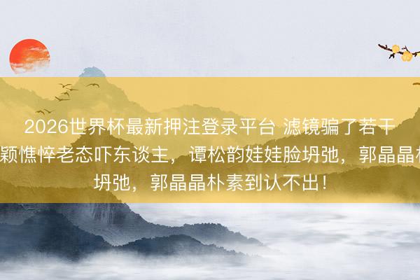 2026世界杯最新押注登录平台 滤镜骗了若干东谈主？赵丽颖憔悴老态吓东谈主，谭松韵娃娃脸坍弛，郭晶晶朴素到认不出！