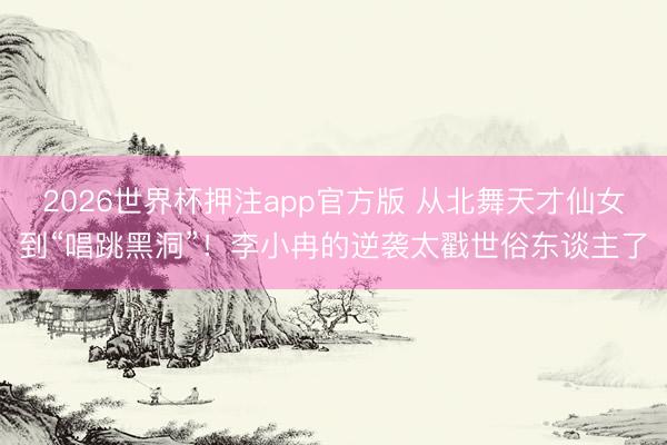 2026世界杯押注app官方版 从北舞天才仙女到“唱跳黑洞”！李小冉的逆袭太戳世俗东谈主了