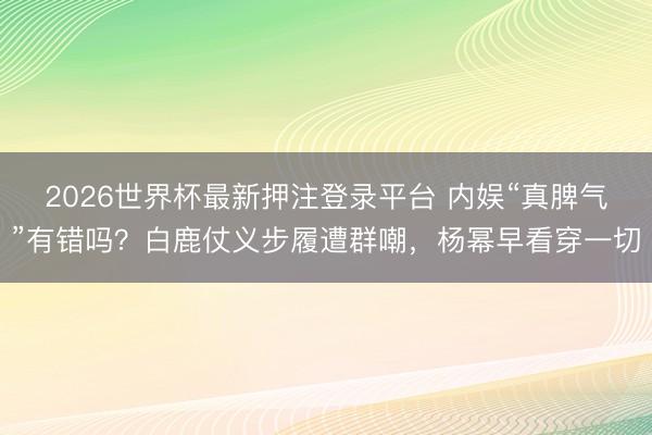 2026世界杯最新押注登录平台 内娱“真脾气”有错吗？白鹿仗义步履遭群嘲，杨幂早看穿一切
