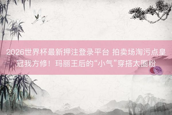 2026世界杯最新押注登录平台 拍卖场淘污点皇冠我方修！玛丽王后的“小气”穿搭太圈粉
