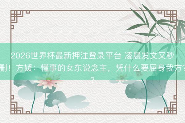 2026世界杯最新押注登录平台 凌晨发文又秒删！方媛：懂事的女东说念主，凭什么要屈身我方？