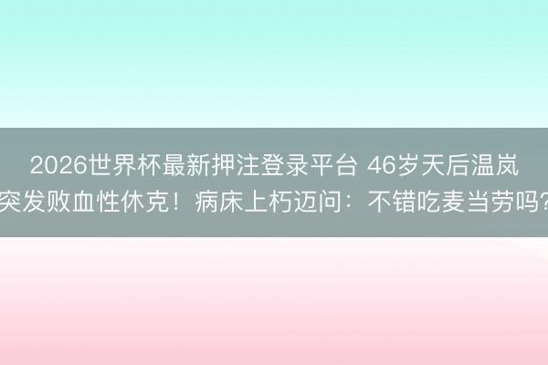 2026世界杯最新押注登录平台 46岁天后温岚突发败血性休克！病床上朽迈问：不错吃麦当劳吗？