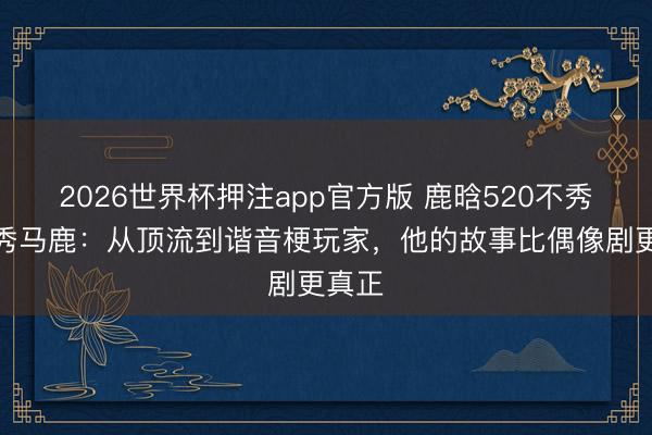 2026世界杯押注app官方版 鹿晗520不秀恩爱秀马鹿：从顶流到谐音梗玩家，他的故事比偶像剧更真正