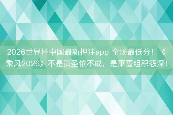 2026世界杯中国最新押注app 全场最低分！《乘风2026》不是黄圣依不成，是萧蔷组积怨深！