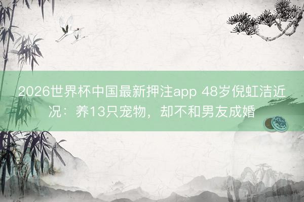 2026世界杯中国最新押注app 48岁倪虹洁近况：养13只宠物，却不和男友成婚