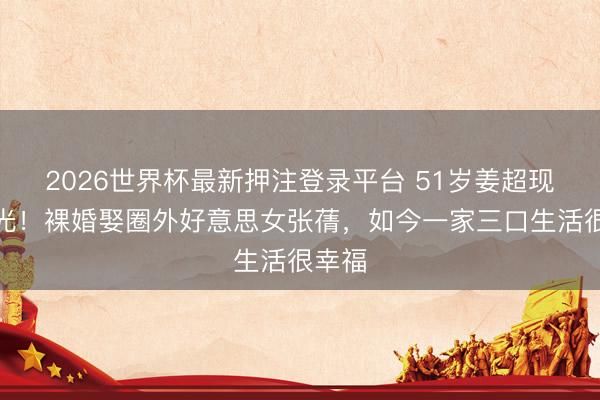 2026世界杯最新押注登录平台 51岁姜超现状曝光!裸婚娶圈外好意思女张蒨,如今一家三口生活很幸福