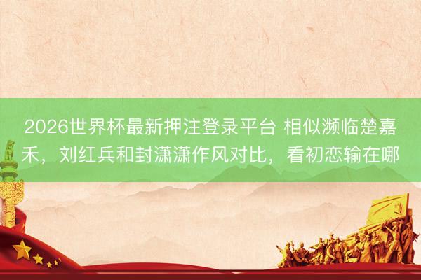 2026世界杯最新押注登录平台 相似濒临楚嘉禾，刘红兵和封潇潇作风对比，看初恋输在哪