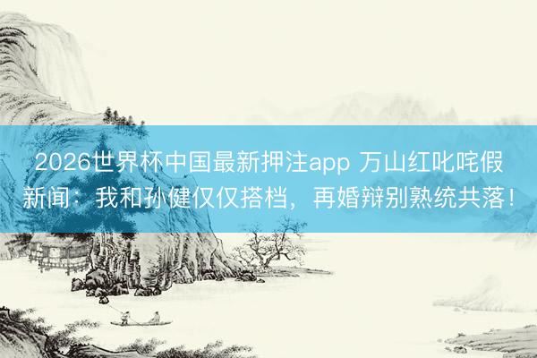 2026世界杯中国最新押注app 万山红叱咤假新闻:我和孙健仅仅搭档,再婚辩别熟统共落!