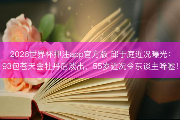 2026世界杯押注app官方版 邱于庭近况曝光:93包苍天金牡丹后淡出,55岁近况令东谈主唏嘘!