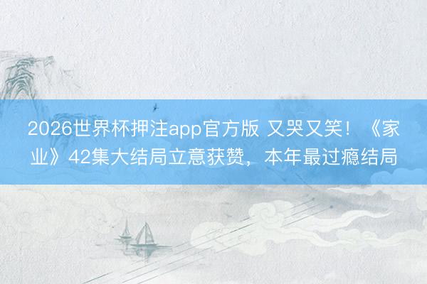 2026世界杯押注app官方版 又哭又笑！《家业》42集大结局立意获赞，本年最过瘾结局