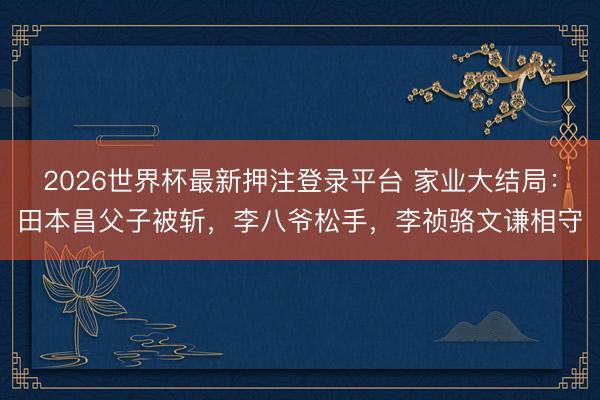 2026世界杯最新押注登录平台 家业大结局：田本昌父子被斩，李八爷松手，李祯骆文谦相守