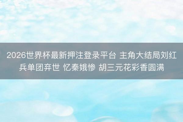 2026世界杯最新押注登录平台 主角大结局刘红兵单团弃世 忆秦娥惨 胡三元花彩香圆满