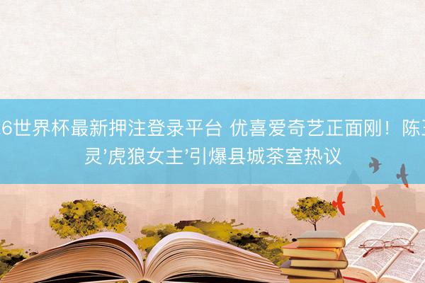 2026世界杯最新押注登录平台 优喜爱奇艺正面刚！陈王人灵'虎狼女主'引爆县城茶室热议
