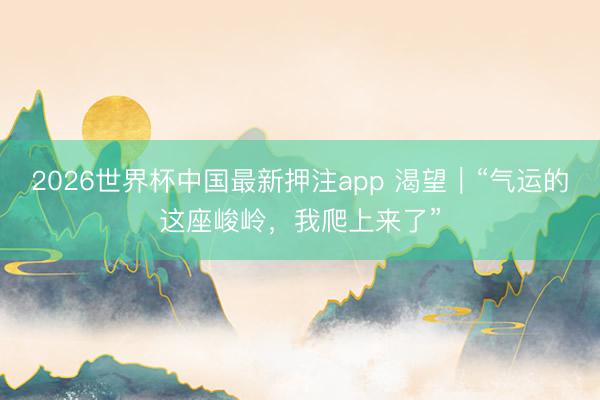 2026世界杯中国最新押注app 渴望|“气运的这座峻岭,我爬上来了”