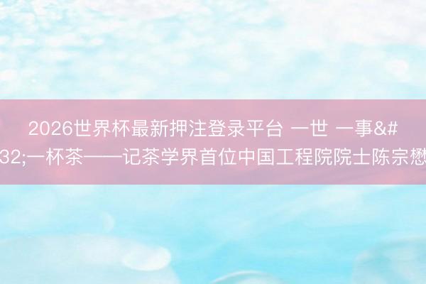 2026世界杯最新押注登录平台 一世 一事 一杯茶——记茶学界首位中国工程院院士陈宗懋