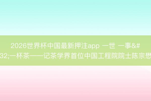 2026世界杯中国最新押注app 一世 一事 一杯茶——记茶学界首位中国工程院院士陈宗懋