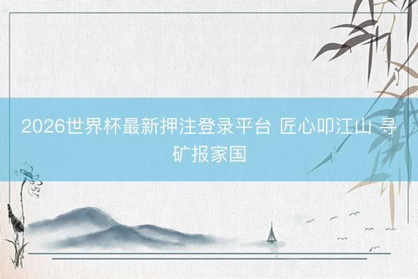 2026世界杯最新押注登录平台 匠心叩江山 寻矿报家国