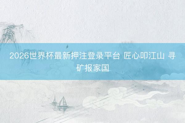 2026世界杯最新押注登录平台 匠心叩江山 寻矿报家国