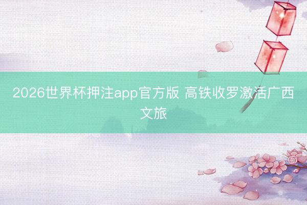 2026世界杯押注app官方版 高铁收罗激活广西文旅