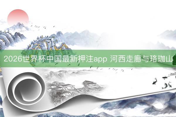 2026世界杯中国最新押注app 河西走廊与珞珈山