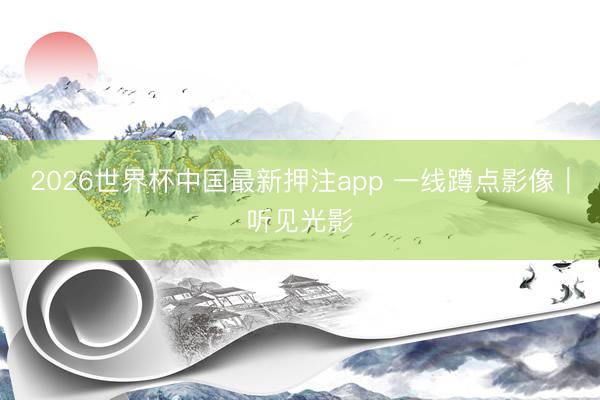 2026世界杯中国最新押注app 一线蹲点影像|听见光影