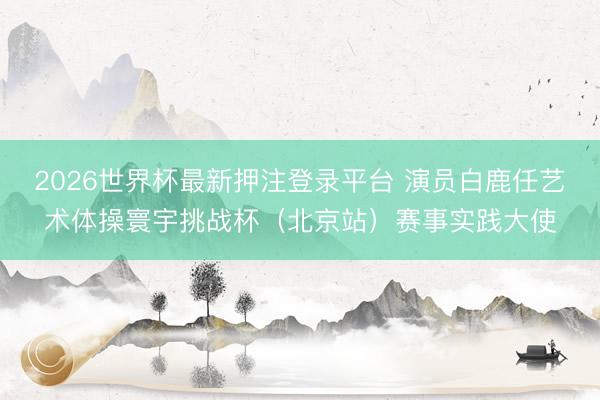 2026世界杯最新押注登录平台 演员白鹿任艺术体操寰宇挑战杯（北京站）赛事实践大使
