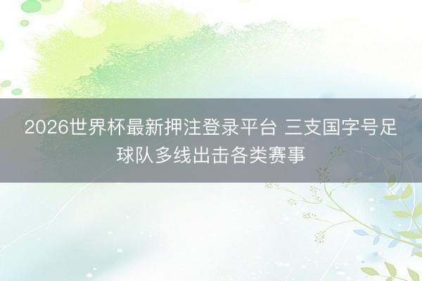 2026世界杯最新押注登录平台 三支国字号足球队多线出击各类赛事