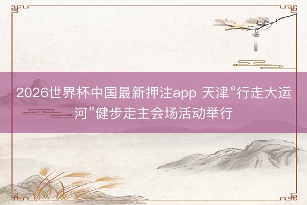 2026世界杯中国最新押注app 天津“行走大运河”健步走主会场活动举行