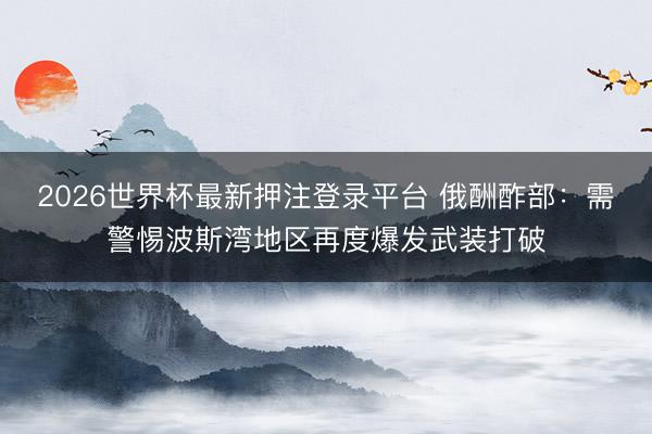 2026世界杯最新押注登录平台 俄酬酢部：需警惕波斯湾地区再度爆发武装打破