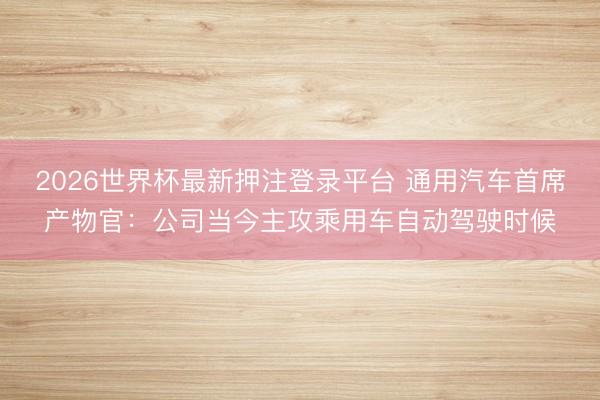 2026世界杯最新押注登录平台 通用汽车首席产物官：公司当今主攻乘用车自动驾驶时候