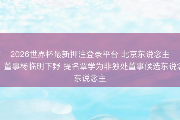 2026世界杯最新押注登录平台 北京东说念主力：董事杨临明下野 提名覃学为非独处董事候选东说念主