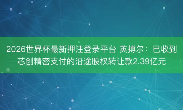 2026世界杯最新押注登录平台 英搏尔：已收到芯创精密支付的沿途股权转让款2.39亿元