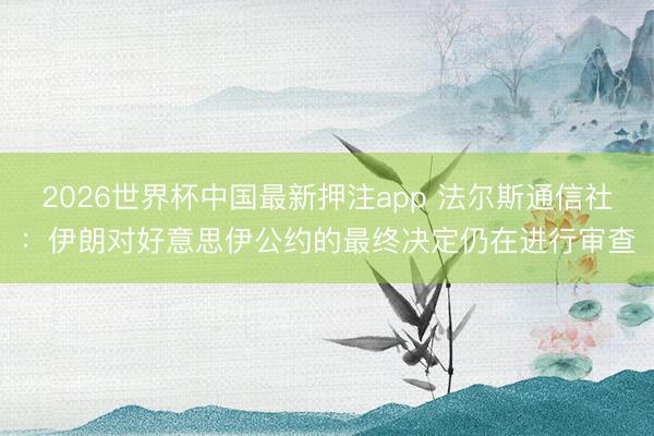 2026世界杯中国最新押注app 法尔斯通信社：伊朗对好意思伊公约的最终决定仍在进行审查