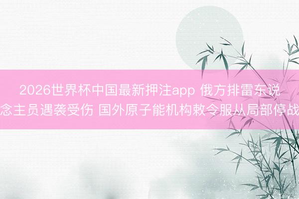 2026世界杯中国最新押注app 俄方排雷东说念主员遇袭受伤 国外原子能机构敕令服从局部停战