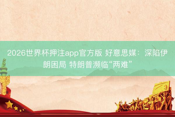2026世界杯押注app官方版 好意思媒：深陷伊朗困局 特朗普濒临“两难”