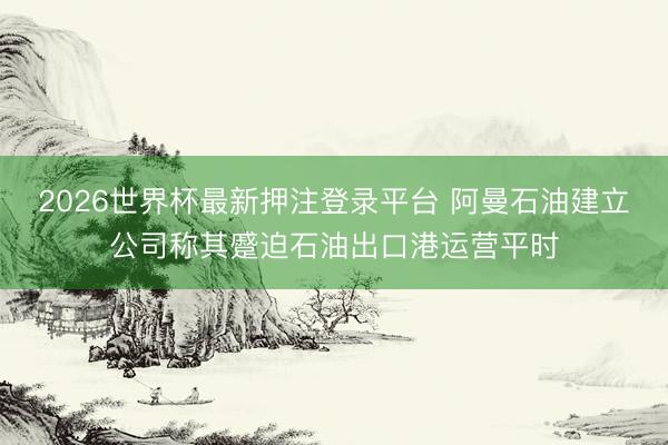 2026世界杯最新押注登录平台 阿曼石油建立公司称其蹙迫石油出口港运营平时