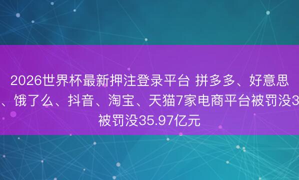 2026世界杯最新押注登录平台 拼多多、好意思团、京东、饿了么、抖音、淘宝、天猫7家电商平台被罚没35.97亿元