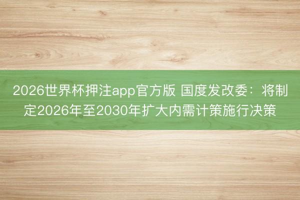 2026世界杯押注app官方版 国度发改委：将制定2026年至2030年扩大内需计策施行决策