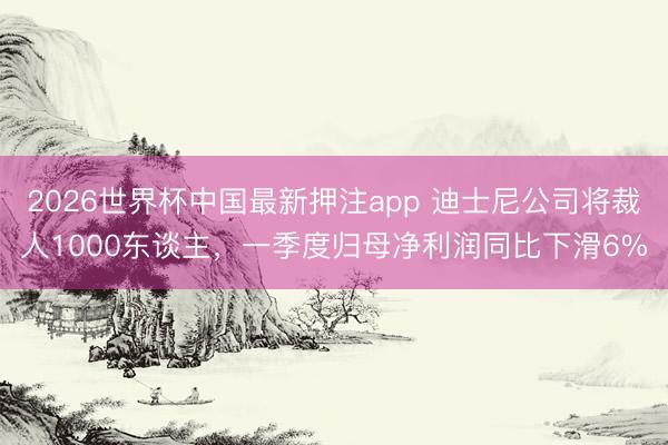 2026世界杯中国最新押注app 迪士尼公司将裁人1000东谈主，一季度归母净利润同比下滑6%