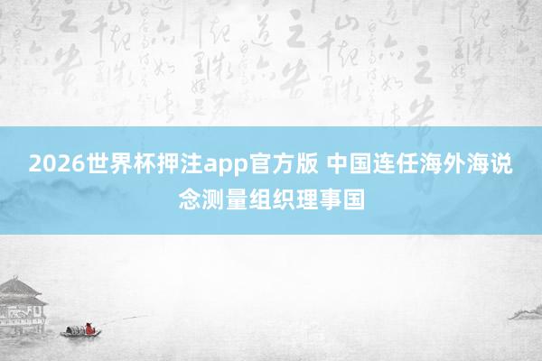 2026世界杯押注app官方版 中国连任海外海说念测量组织理事国
