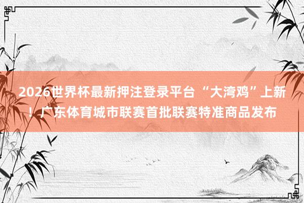 2026世界杯最新押注登录平台 “大湾鸡”上新！广东体育城市联赛首批联赛特准商品发布