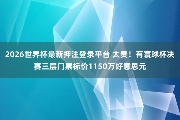2026世界杯最新押注登录平台 太贵！有寰球杯决赛三层门票标价1150万好意思元