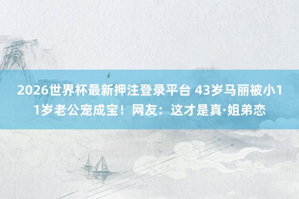 2026世界杯最新押注登录平台 43岁马丽被小11岁老公宠成宝!网友:这才是真·姐弟恋